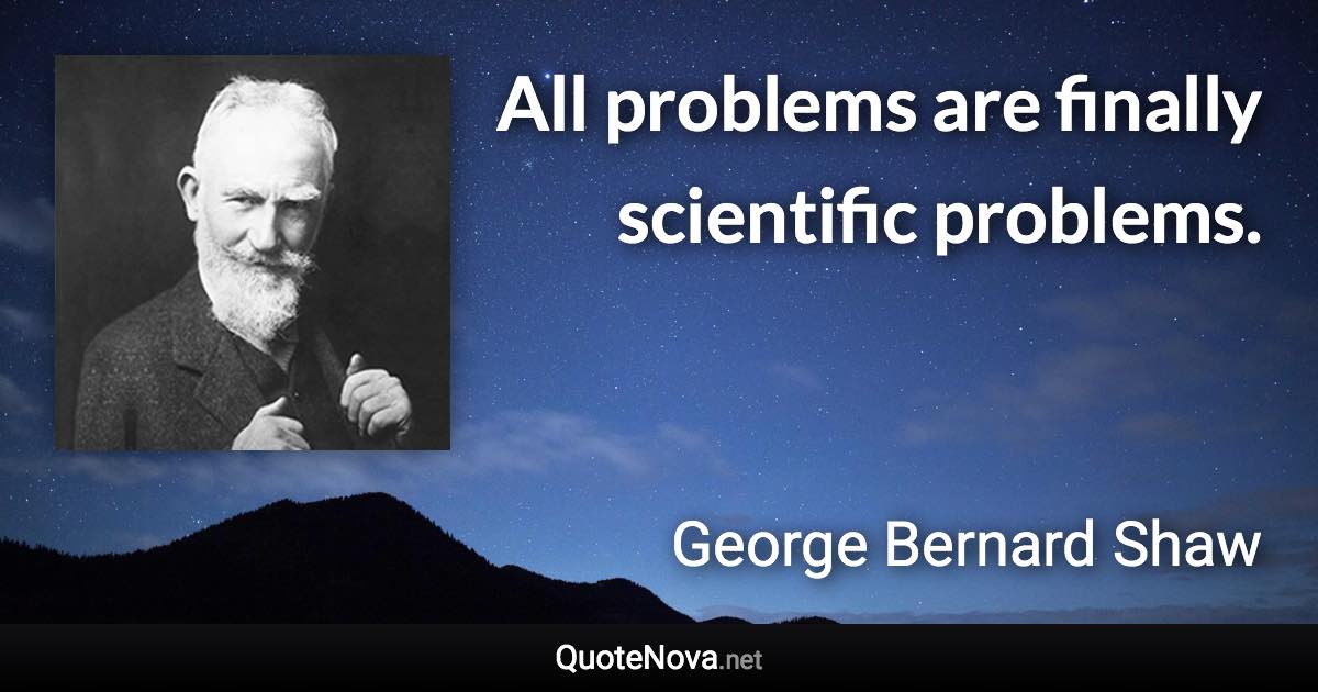 All problems are finally scientific problems. - George Bernard Shaw quote