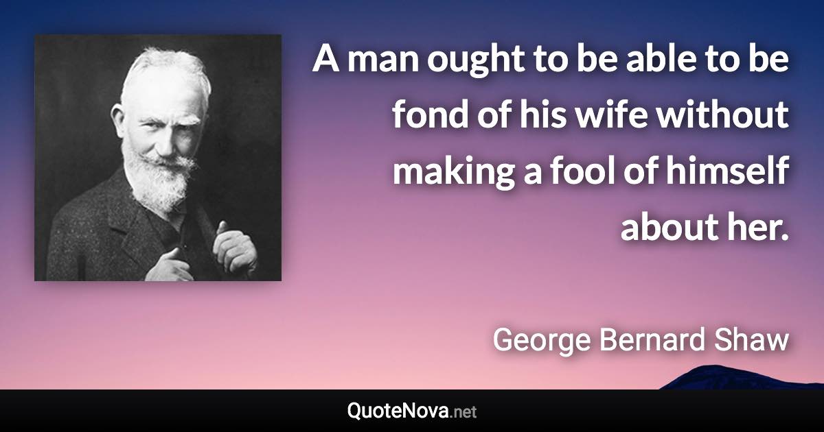 A man ought to be able to be fond of his wife without making a fool of himself about her. - George Bernard Shaw quote