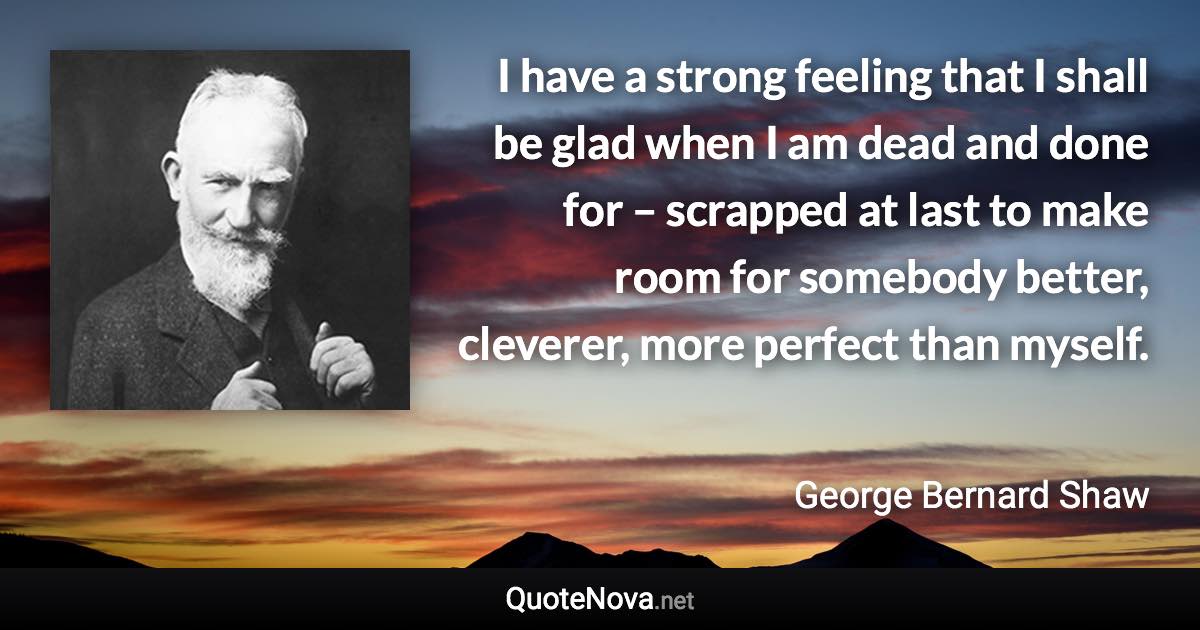 I have a strong feeling that I shall be glad when I am dead and done for – scrapped at last to make room for somebody better, cleverer, more perfect than myself. - George Bernard Shaw quote