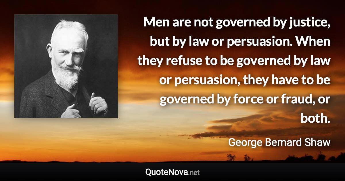 Men are not governed by justice, but by law or persuasion. When they refuse to be governed by law or persuasion, they have to be governed by force or fraud, or both. - George Bernard Shaw quote