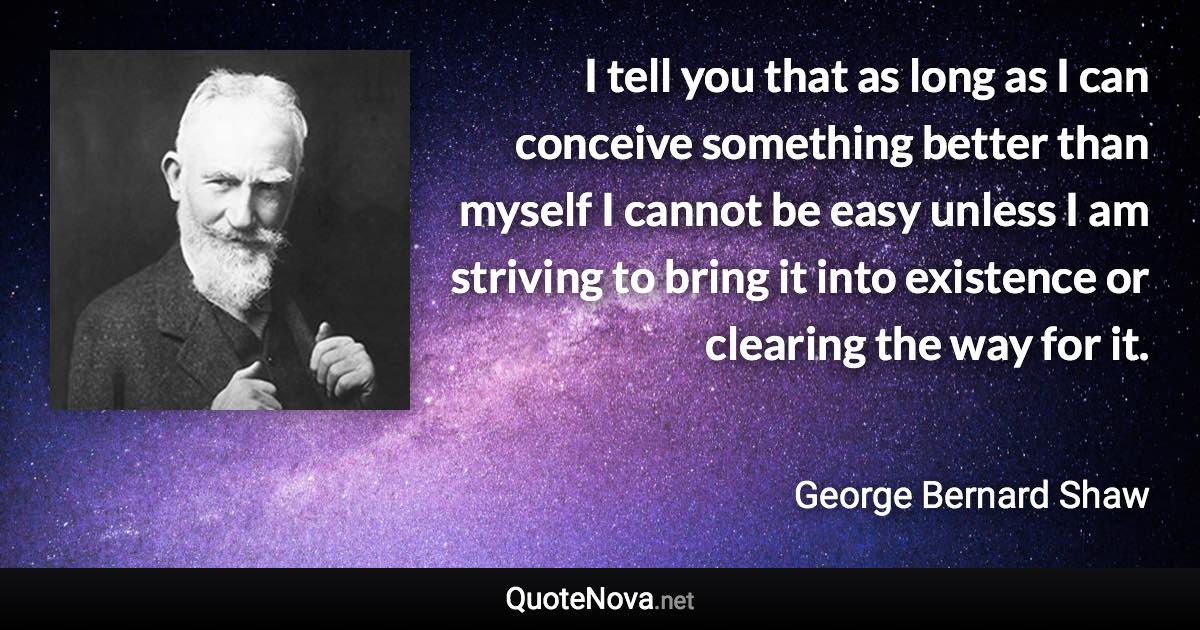 I tell you that as long as I can conceive something better than myself I cannot be easy unless I am striving to bring it into existence or clearing the way for it. - George Bernard Shaw quote