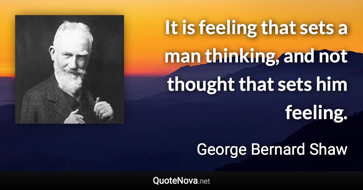 It is feeling that sets a man thinking, and not thought that sets him feeling. - George Bernard Shaw quote