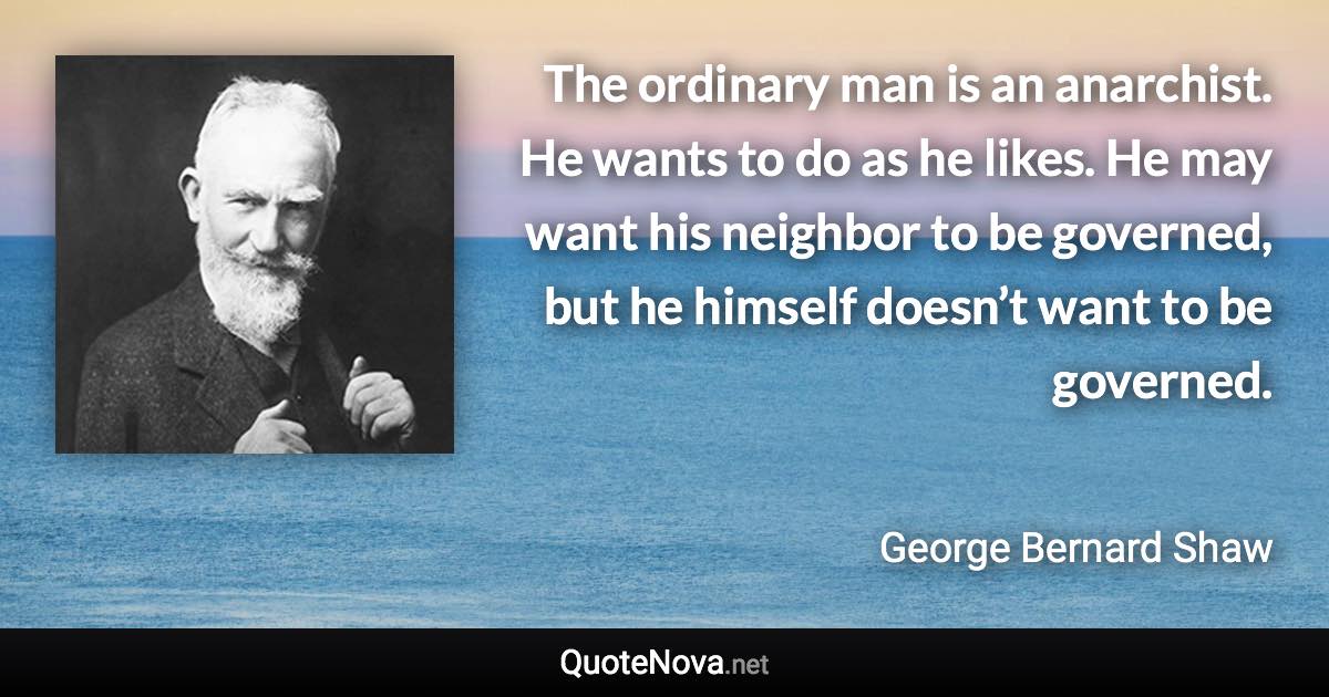 The ordinary man is an anarchist. He wants to do as he likes. He may want his neighbor to be governed, but he himself doesn’t want to be governed. - George Bernard Shaw quote