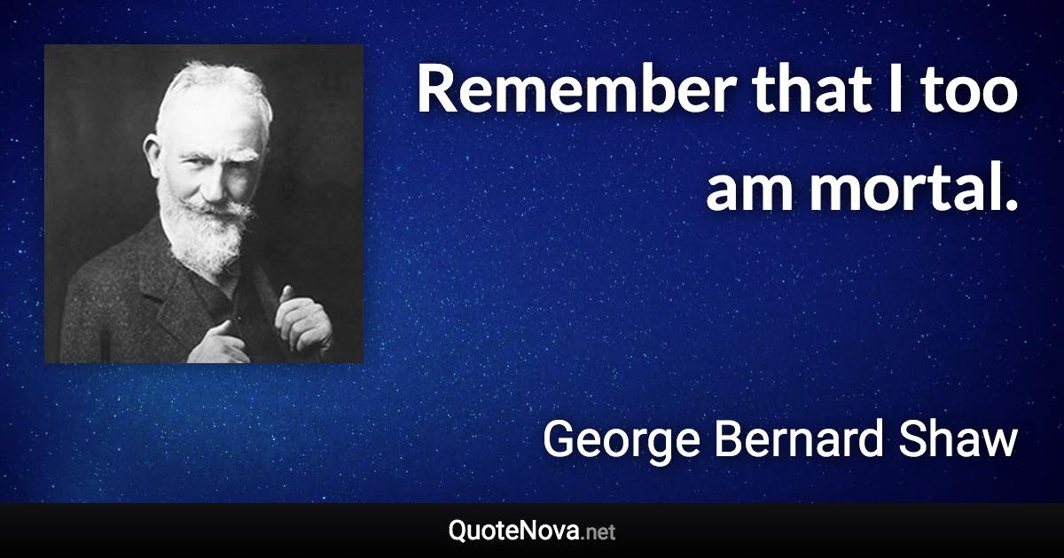 Remember that I too am mortal. - George Bernard Shaw quote
