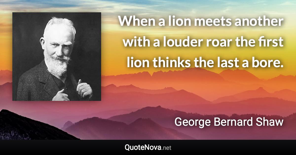 When a lion meets another with a louder roar the first lion thinks the last a bore. - George Bernard Shaw quote