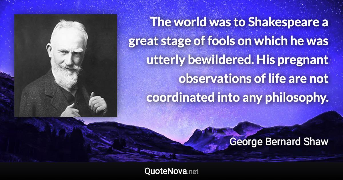 The world was to Shakespeare a great stage of fools on which he was utterly bewildered. His pregnant observations of life are not coordinated into any philosophy. - George Bernard Shaw quote