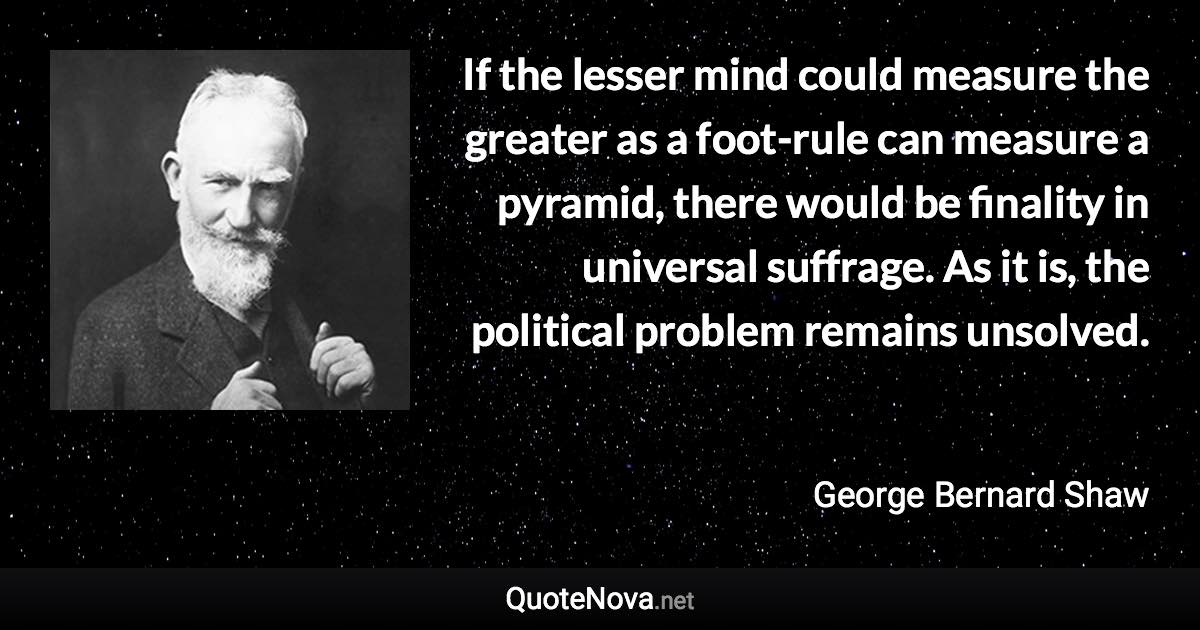 If the lesser mind could measure the greater as a foot-rule can measure a pyramid, there would be finality in universal suffrage. As it is, the political problem remains unsolved. - George Bernard Shaw quote