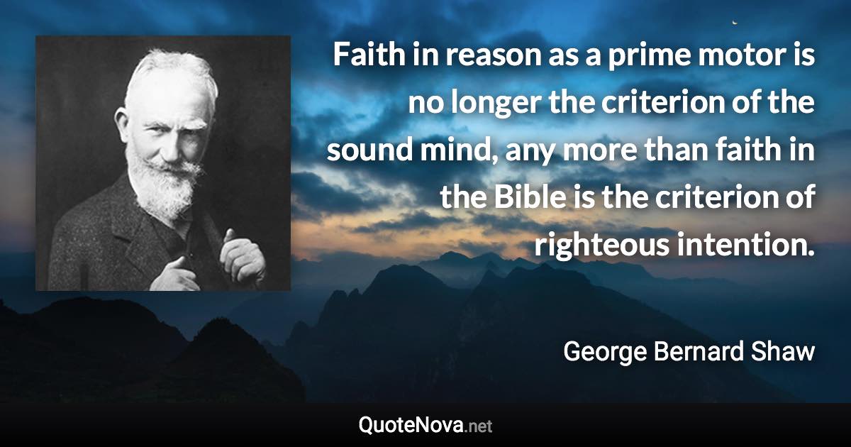Faith in reason as a prime motor is no longer the criterion of the sound mind, any more than faith in the Bible is the criterion of righteous intention. - George Bernard Shaw quote