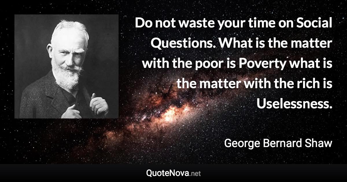 Do not waste your time on Social Questions. What is the matter with the poor is Poverty what is the matter with the rich is Uselessness. - George Bernard Shaw quote