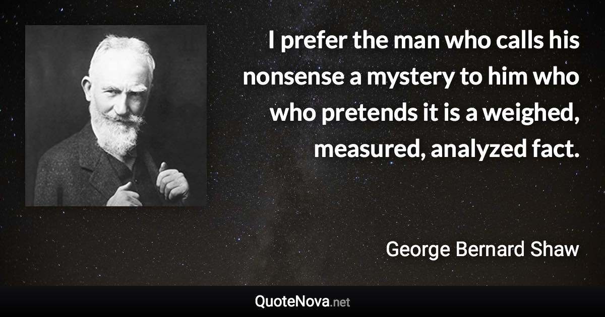 I prefer the man who calls his nonsense a mystery to him who who pretends it is a weighed, measured, analyzed fact. - George Bernard Shaw quote