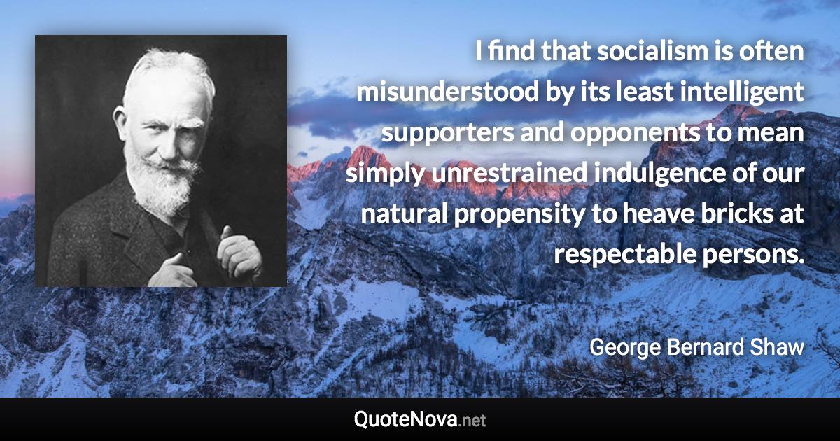 I find that socialism is often misunderstood by its least intelligent supporters and opponents to mean simply unrestrained indulgence of our natural propensity to heave bricks at respectable persons. - George Bernard Shaw quote
