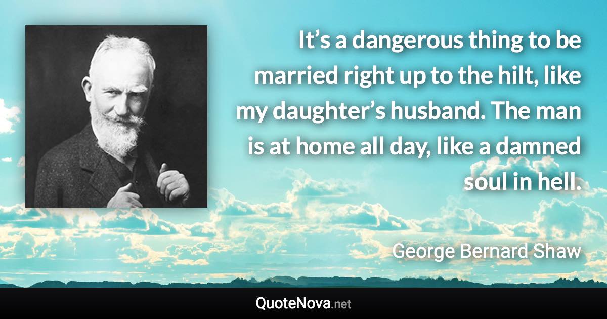 It’s a dangerous thing to be married right up to the hilt, like my daughter’s husband. The man is at home all day, like a damned soul in hell. - George Bernard Shaw quote