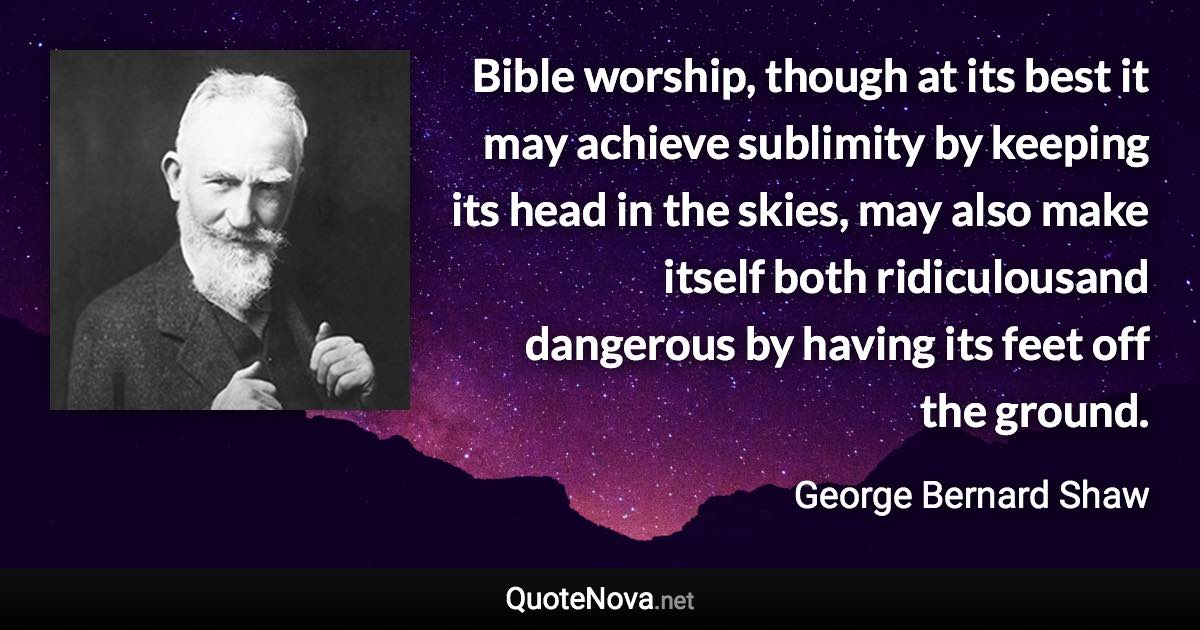 Bible worship, though at its best it may achieve sublimity by keeping its head in the skies, may also make itself both ridiculousand dangerous by having its feet off the ground. - George Bernard Shaw quote