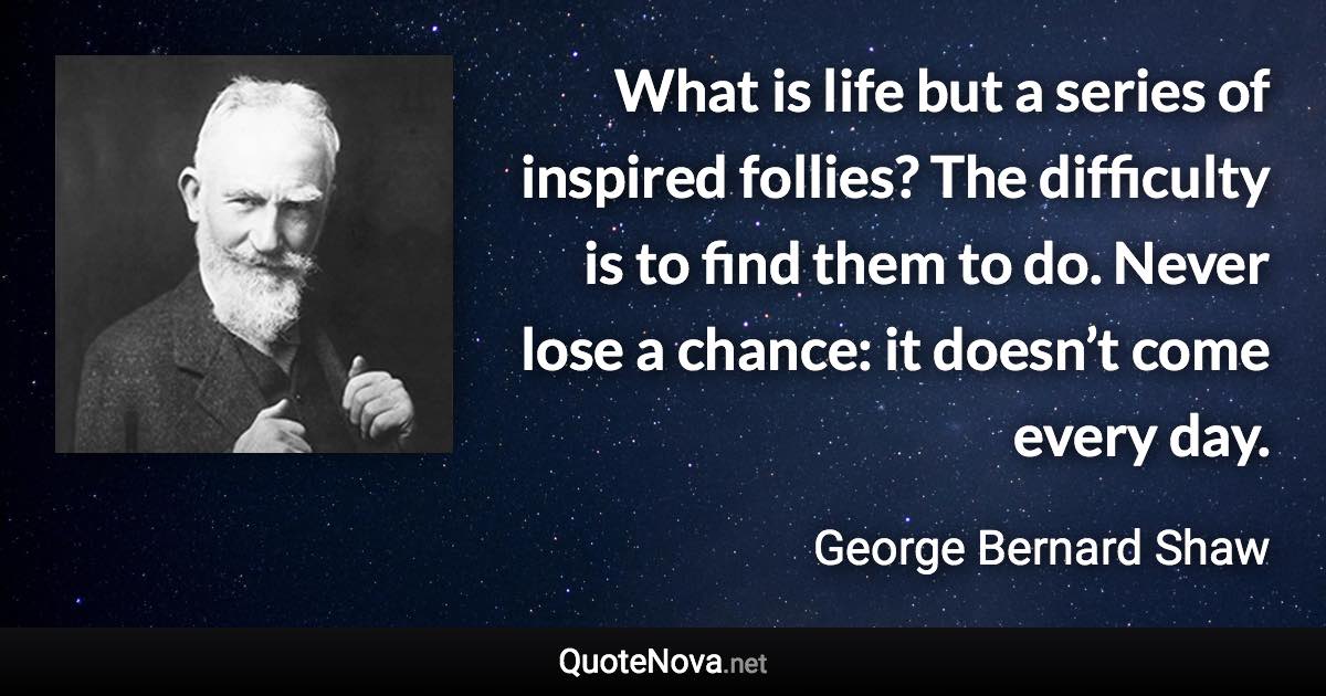 What is life but a series of inspired follies? The difficulty is to find them to do. Never lose a chance: it doesn’t come every day. - George Bernard Shaw quote