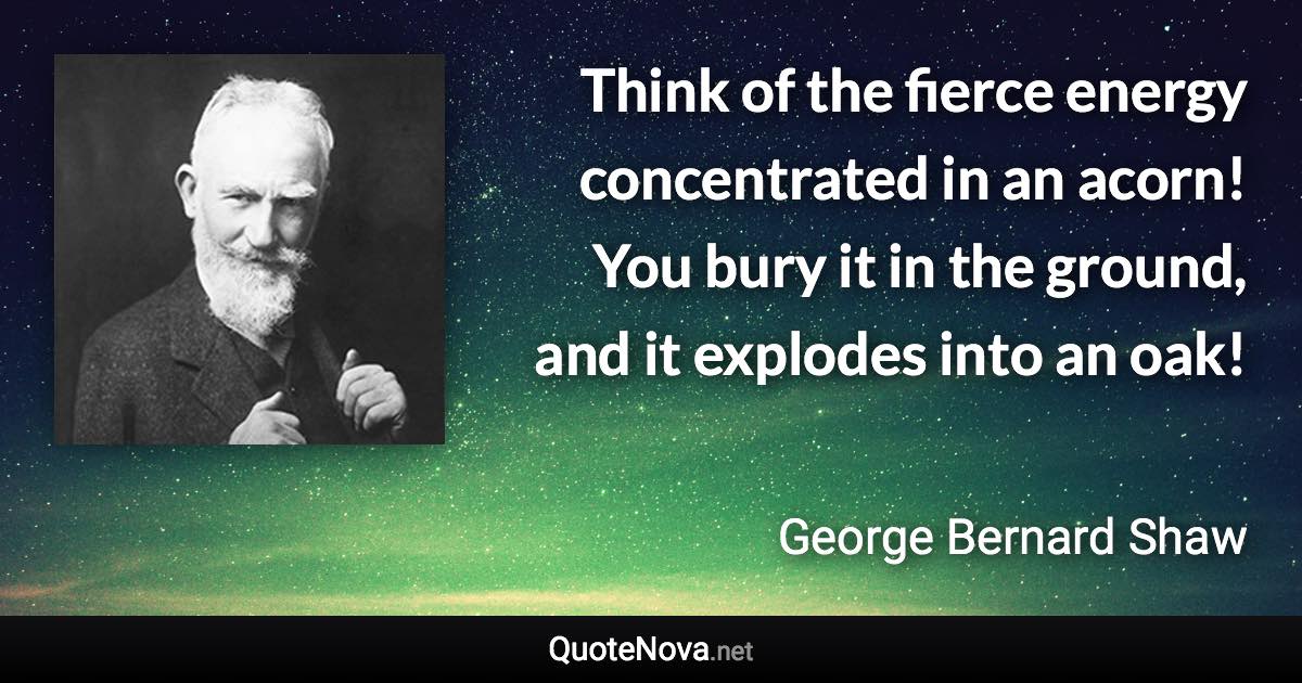 Think of the fierce energy concentrated in an acorn! You bury it in the ground, and it explodes into an oak! - George Bernard Shaw quote