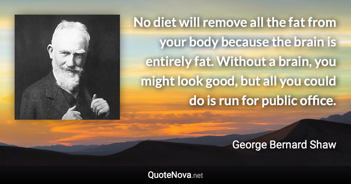 No diet will remove all the fat from your body because the brain is entirely fat. Without a brain, you might look good, but all you could do is run for public office. - George Bernard Shaw quote
