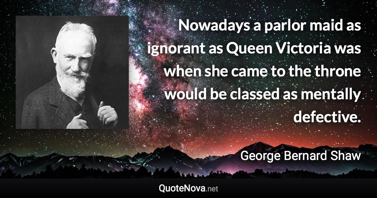 Nowadays a parlor maid as ignorant as Queen Victoria was when she came to the throne would be classed as mentally defective. - George Bernard Shaw quote