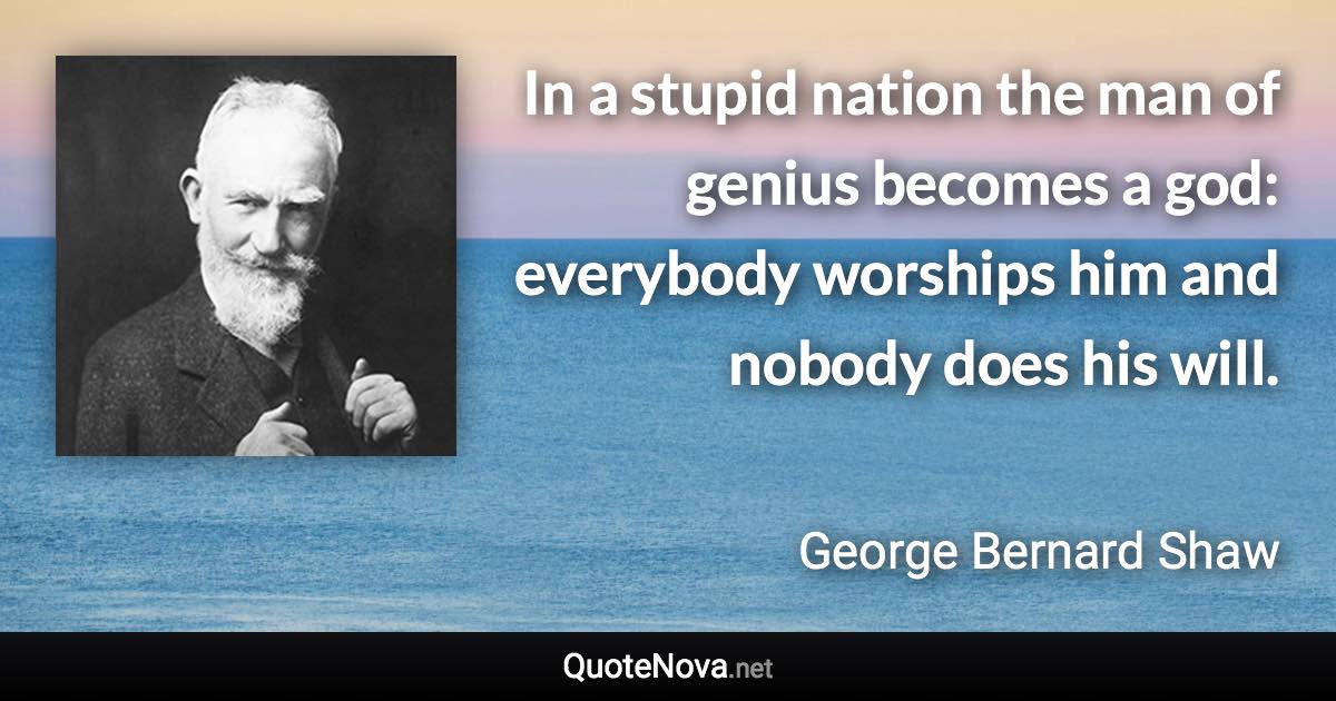 In a stupid nation the man of genius becomes a god: everybody worships him and nobody does his will. - George Bernard Shaw quote