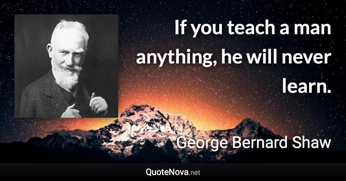 If you teach a man anything, he will never learn. - George Bernard Shaw quote