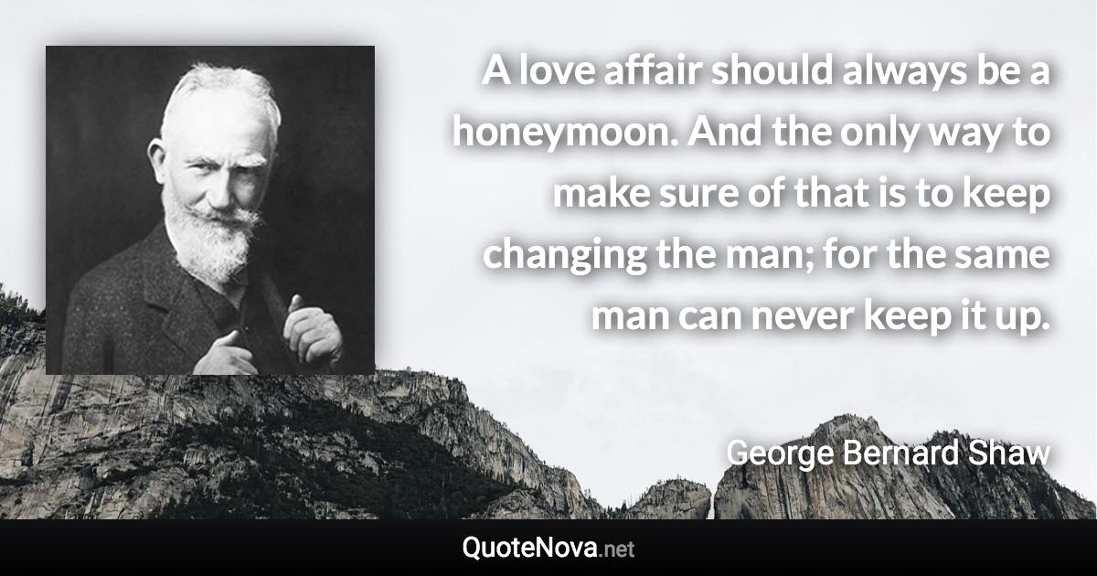 A love affair should always be a honeymoon. And the only way to make sure of that is to keep changing the man; for the same man can never keep it up. - George Bernard Shaw quote