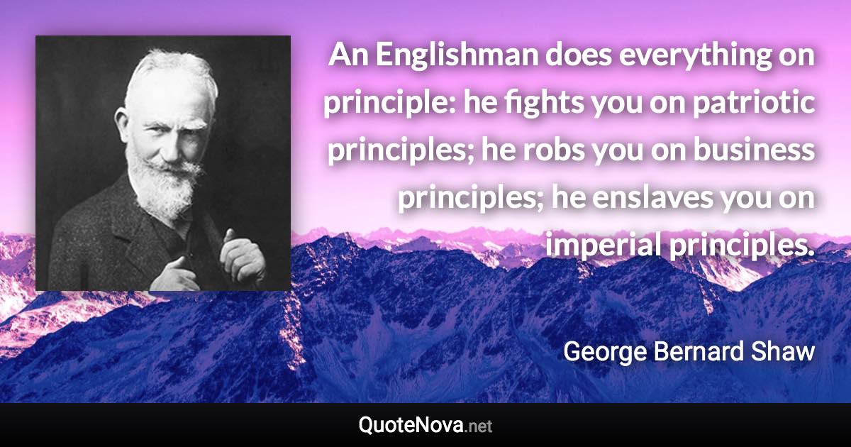 An Englishman does everything on principle: he fights you on patriotic principles; he robs you on business principles; he enslaves you on imperial principles. - George Bernard Shaw quote