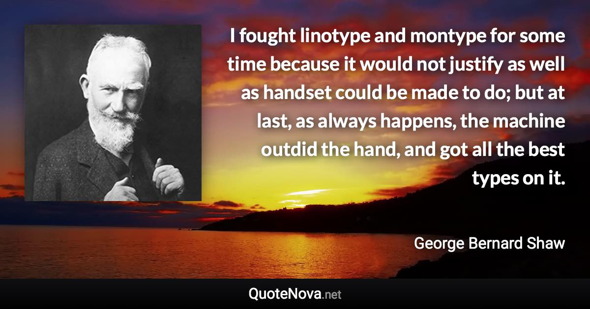 I fought linotype and montype for some time because it would not justify as well as handset could be made to do; but at last, as always happens, the machine outdid the hand, and got all the best types on it. - George Bernard Shaw quote