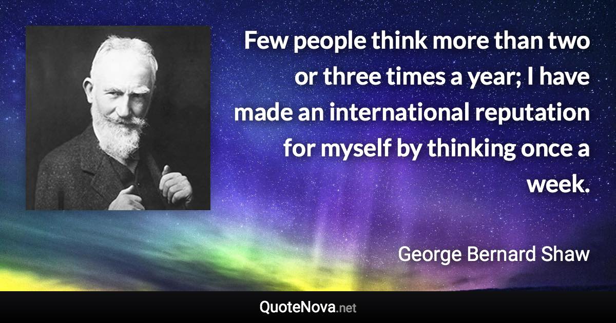 Few people think more than two or three times a year; I have made an international reputation for myself by thinking once a week. - George Bernard Shaw quote