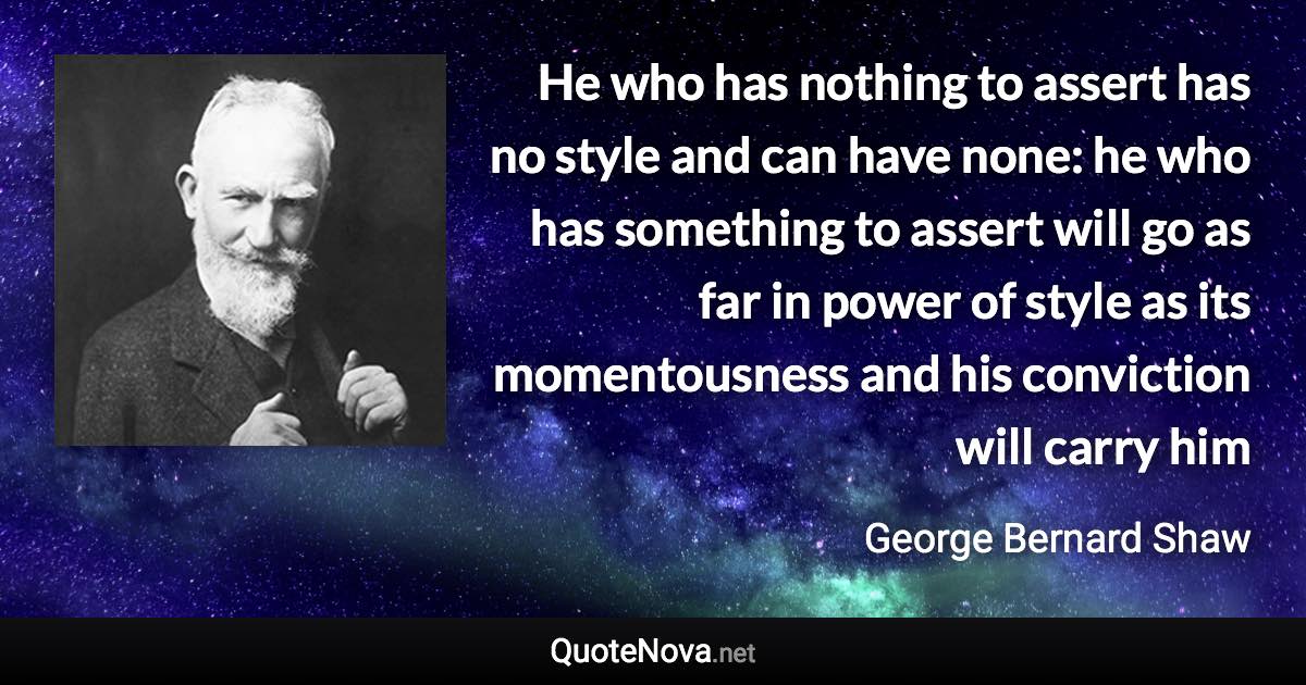He who has nothing to assert has no style and can have none: he who has something to assert will go as far in power of style as its momentousness and his conviction will carry him - George Bernard Shaw quote