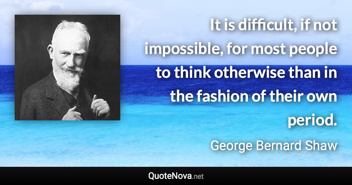 It is difficult, if not impossible, for most people to think otherwise than in the fashion of their own period. - George Bernard Shaw quote