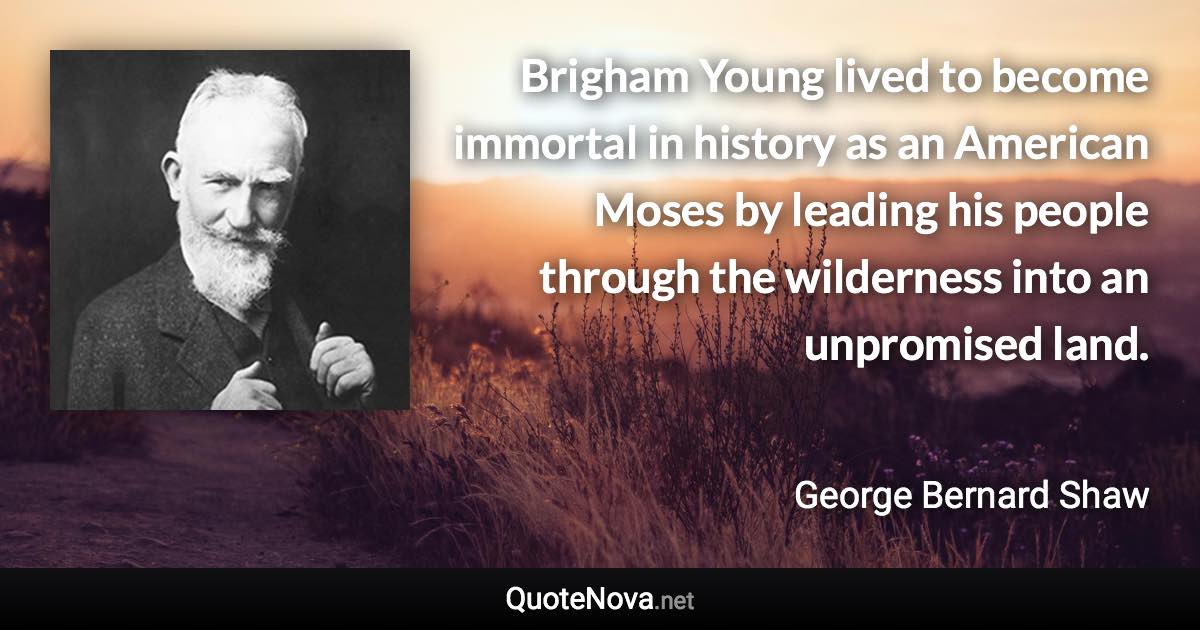 Brigham Young lived to become immortal in history as an American Moses by leading his people through the wilderness into an unpromised land. - George Bernard Shaw quote