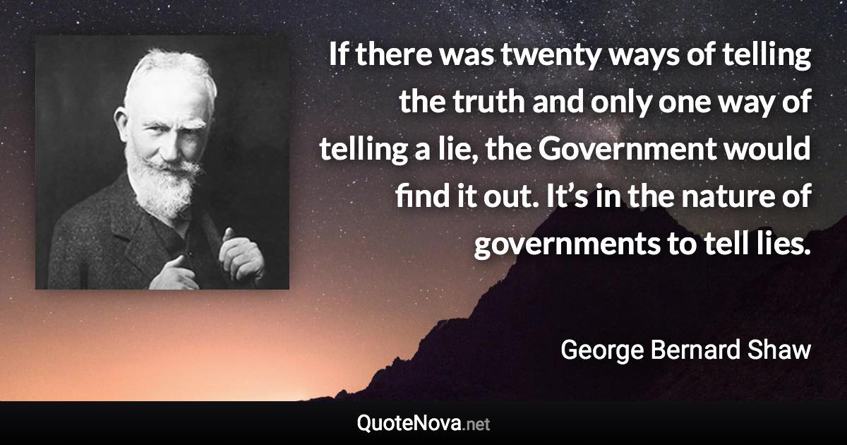 If there was twenty ways of telling the truth and only one way of telling a lie, the Government would find it out. It’s in the nature of governments to tell lies. - George Bernard Shaw quote