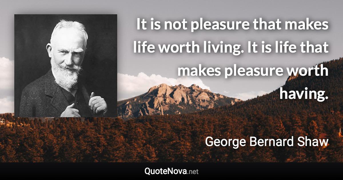 It is not pleasure that makes life worth living. It is life that makes pleasure worth having. - George Bernard Shaw quote