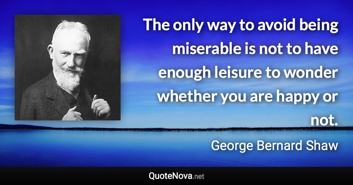 The only way to avoid being miserable is not to have enough leisure to wonder whether you are happy or not. - George Bernard Shaw quote