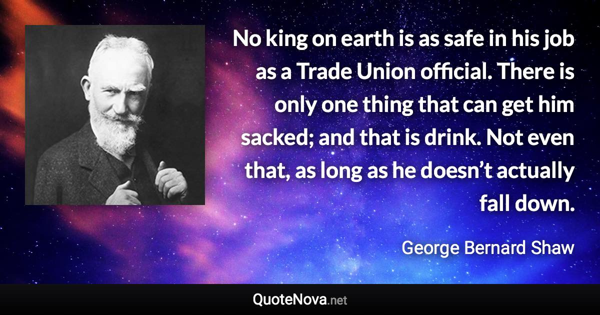 No king on earth is as safe in his job as a Trade Union official. There is only one thing that can get him sacked; and that is drink. Not even that, as long as he doesn’t actually fall down. - George Bernard Shaw quote