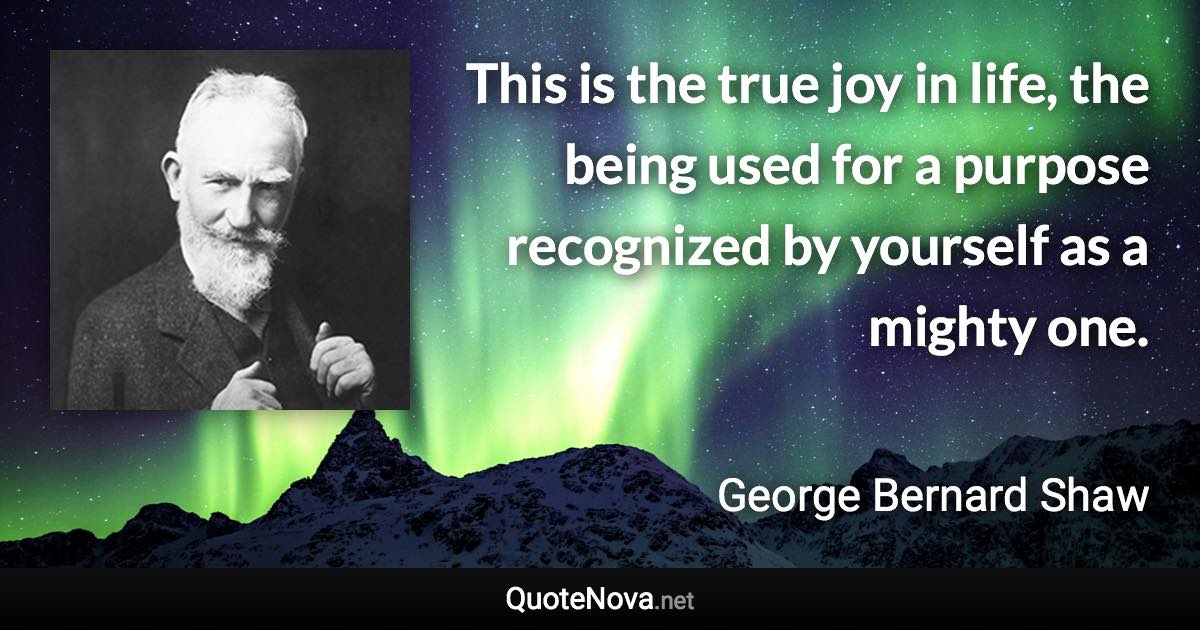 This is the true joy in life, the being used for a purpose recognized by yourself as a mighty one. - George Bernard Shaw quote