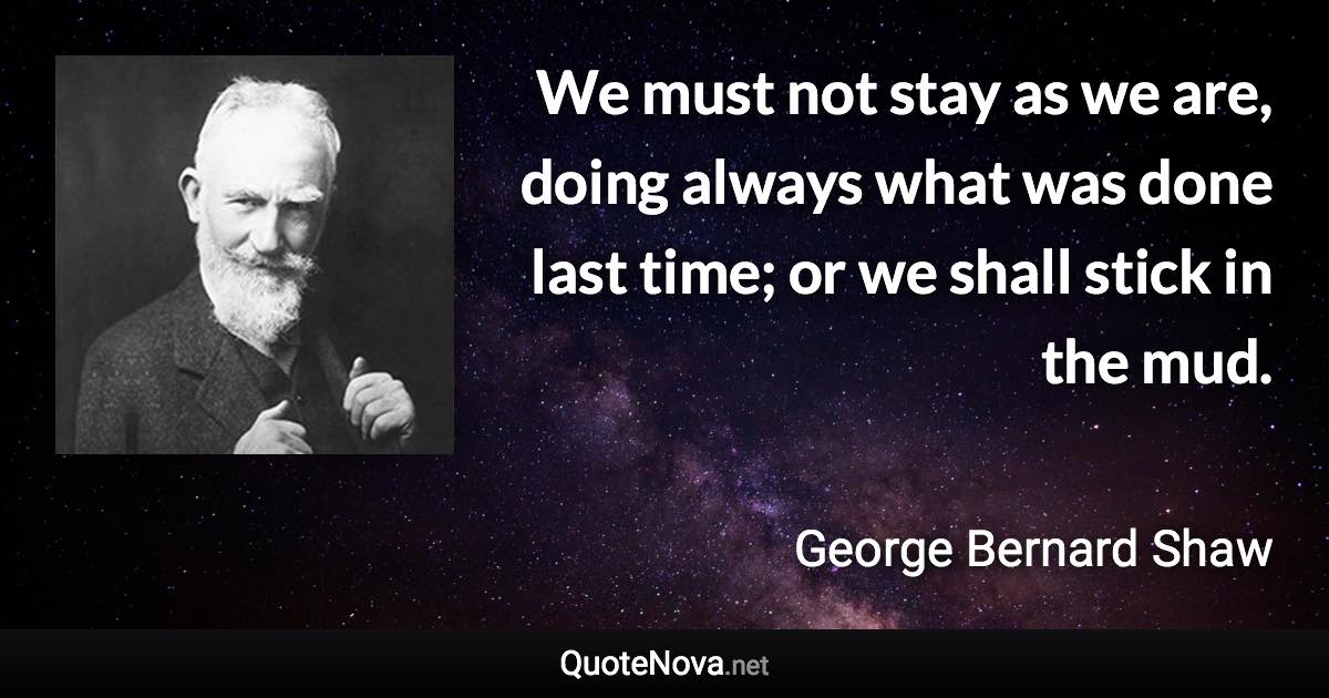 We must not stay as we are, doing always what was done last time; or we shall stick in the mud. - George Bernard Shaw quote