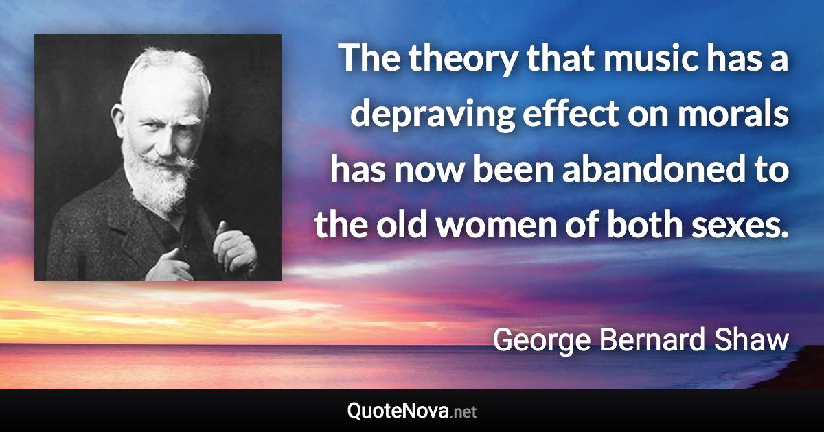 The theory that music has a depraving effect on morals has now been abandoned to the old women of both sexes. - George Bernard Shaw quote
