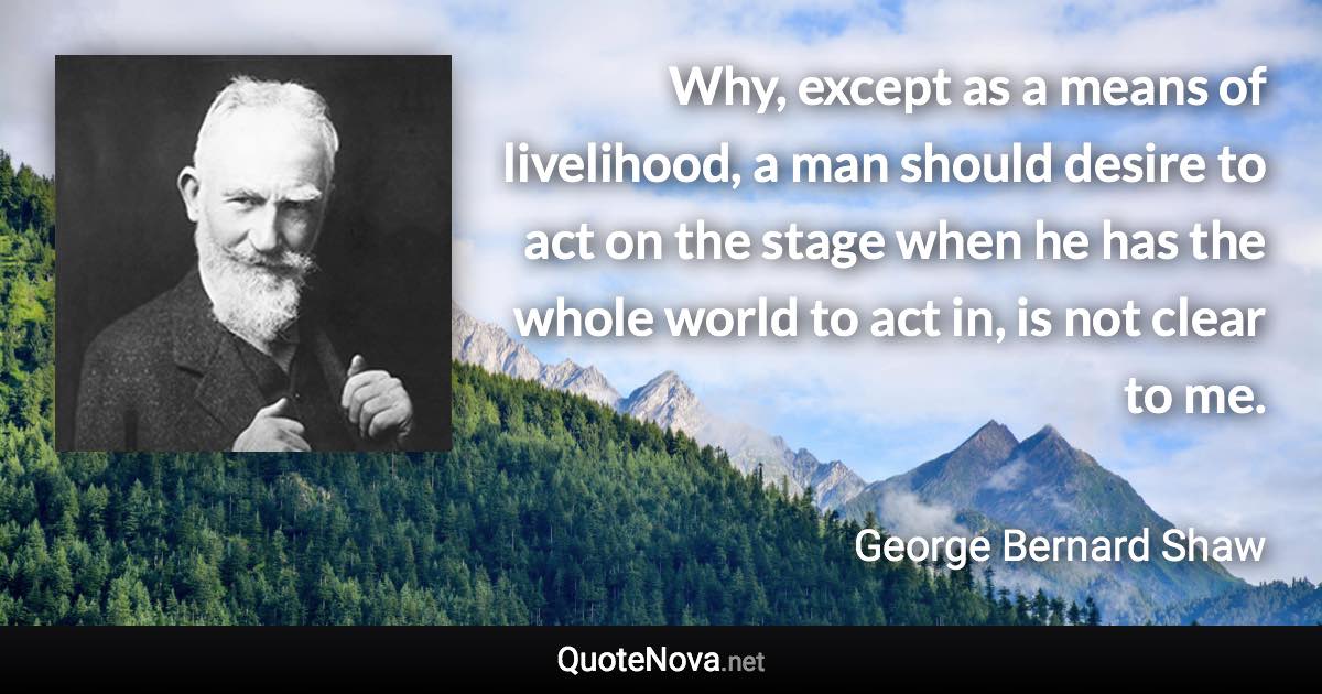 Why, except as a means of livelihood, a man should desire to act on the stage when he has the whole world to act in, is not clear to me. - George Bernard Shaw quote