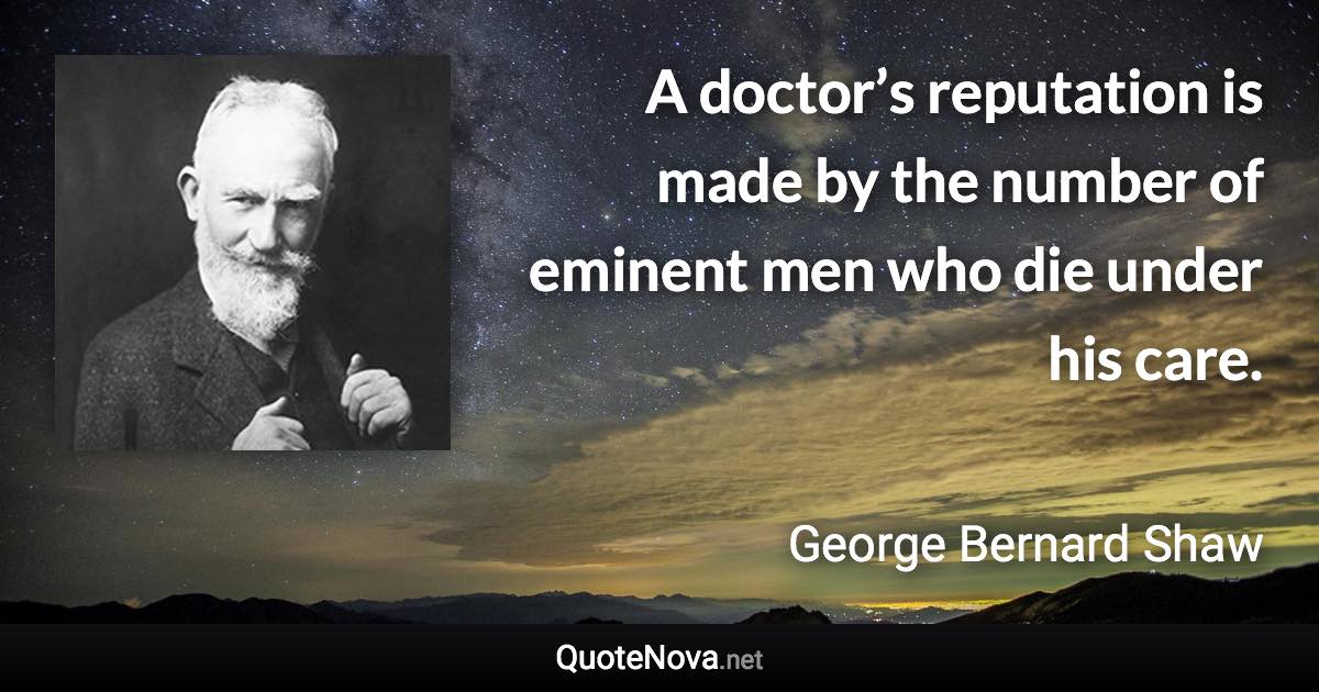 A doctor’s reputation is made by the number of eminent men who die under his care. - George Bernard Shaw quote