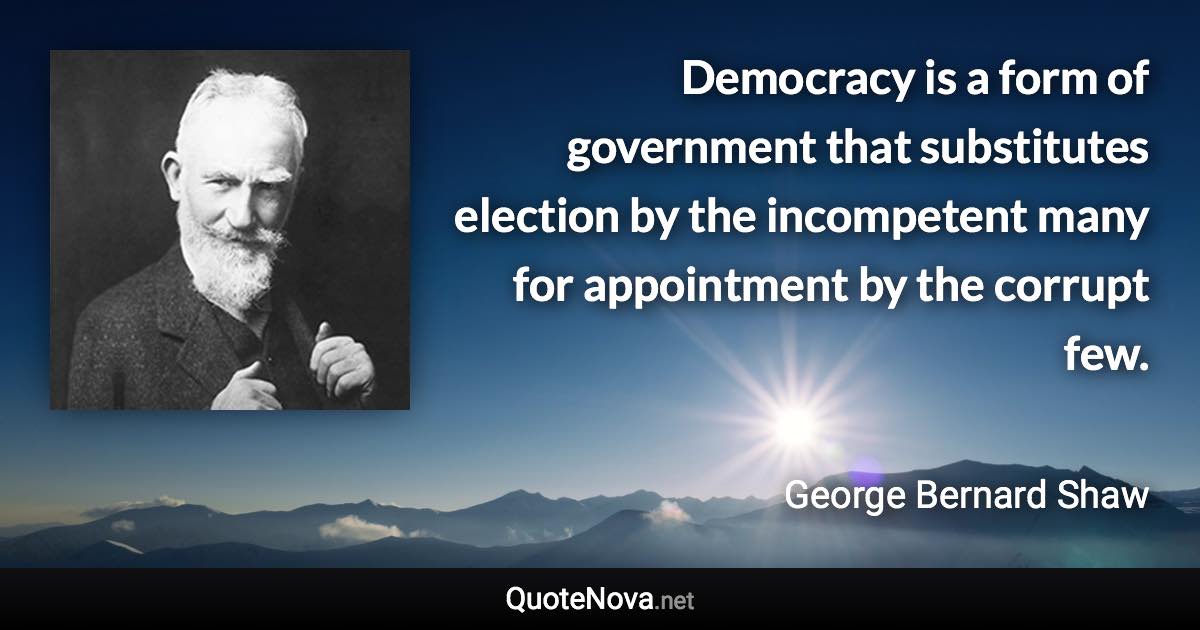 Democracy is a form of government that substitutes election by the incompetent many for appointment by the corrupt few. - George Bernard Shaw quote