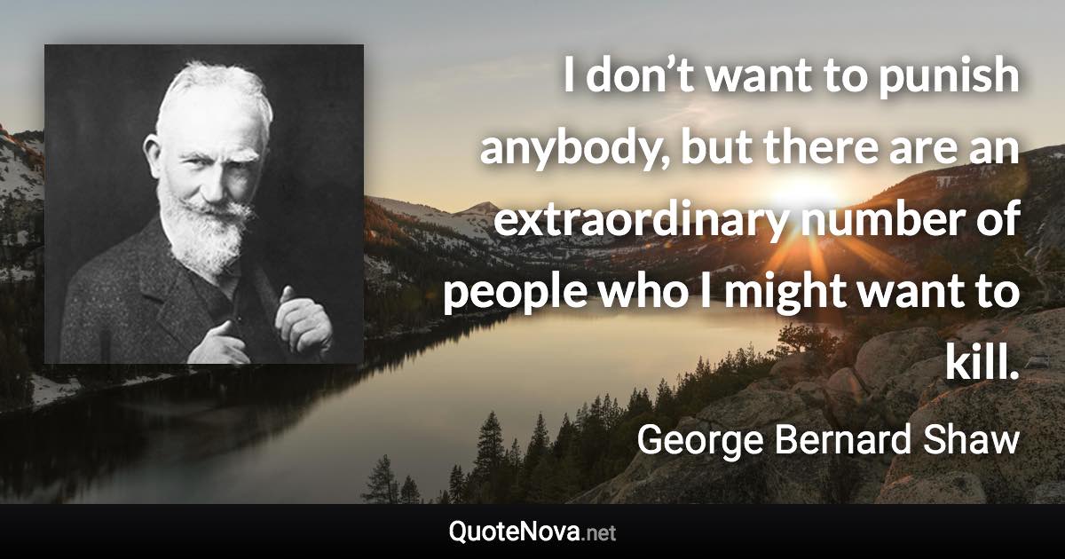 I don’t want to punish anybody, but there are an extraordinary number of people who I might want to kill. - George Bernard Shaw quote