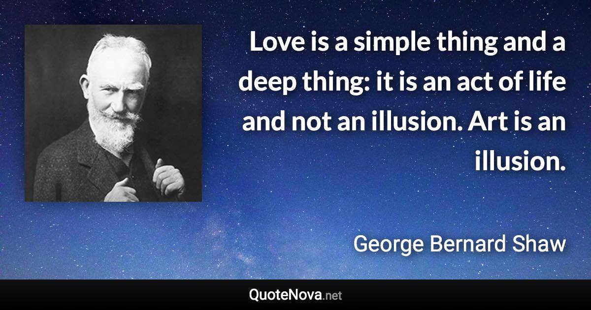 Love is a simple thing and a deep thing: it is an act of life and not an illusion. Art is an illusion. - George Bernard Shaw quote