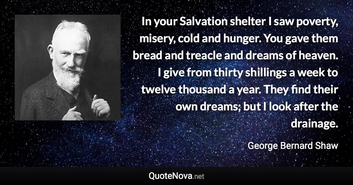 In your Salvation shelter I saw poverty, misery, cold and hunger. You gave them bread and treacle and dreams of heaven. I give from thirty shillings a week to twelve thousand a year. They find their own dreams; but I look after the drainage. - George Bernard Shaw quote