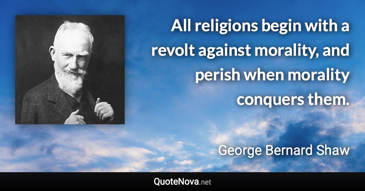 All religions begin with a revolt against morality, and perish when morality conquers them. - George Bernard Shaw quote