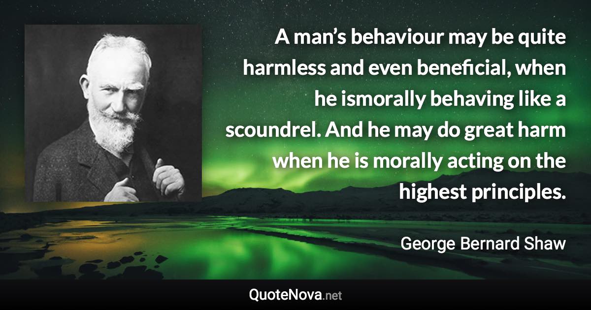 A man’s behaviour may be quite harmless and even beneficial, when he ismorally behaving like a scoundrel. And he may do great harm when he is morally acting on the highest principles. - George Bernard Shaw quote