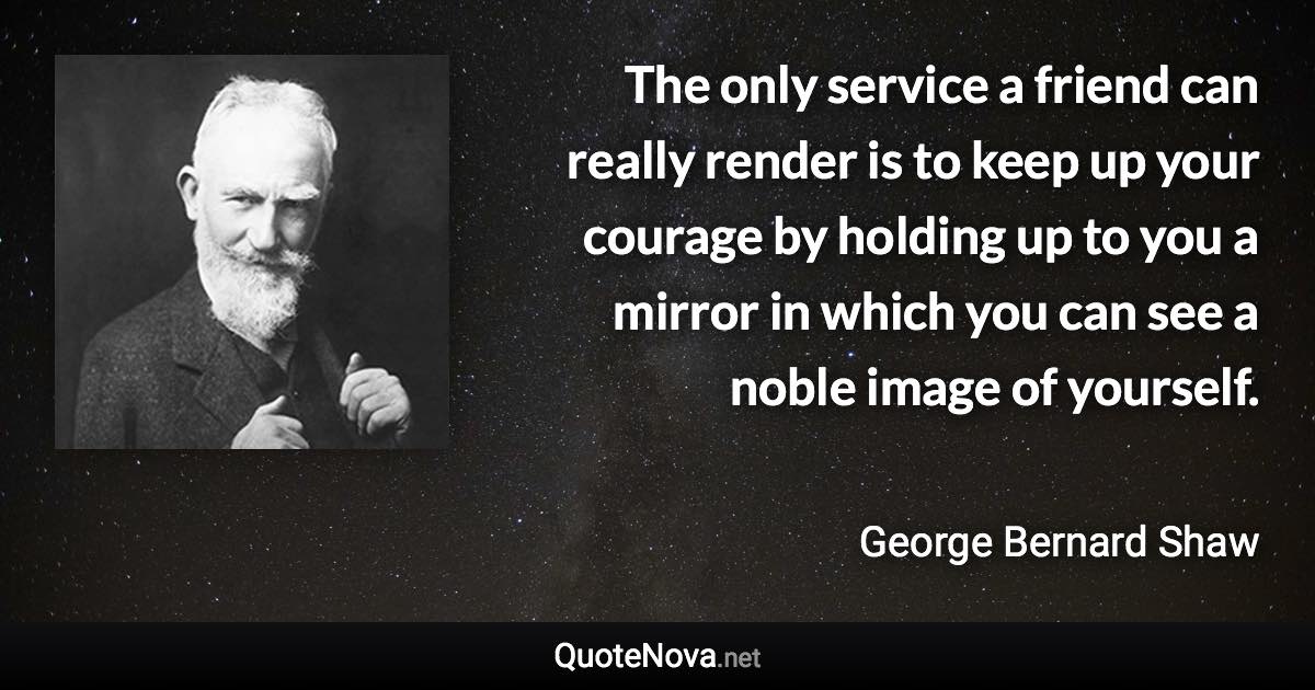 The only service a friend can really render is to keep up your courage by holding up to you a mirror in which you can see a noble image of yourself. - George Bernard Shaw quote