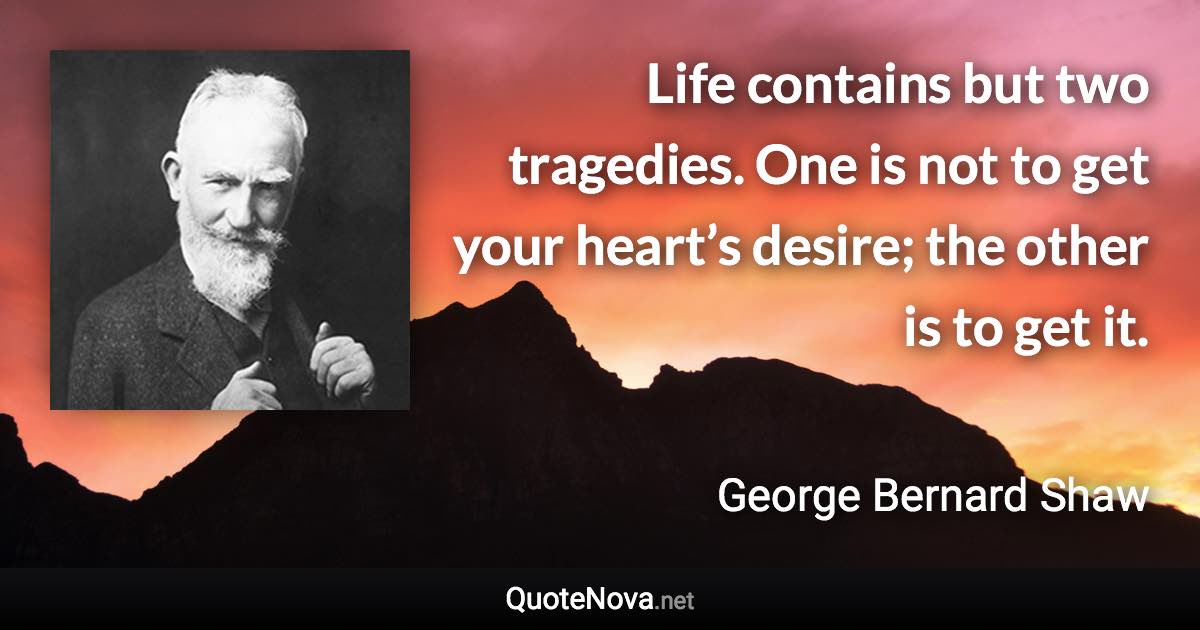 Life contains but two tragedies. One is not to get your heart’s desire; the other is to get it. - George Bernard Shaw quote