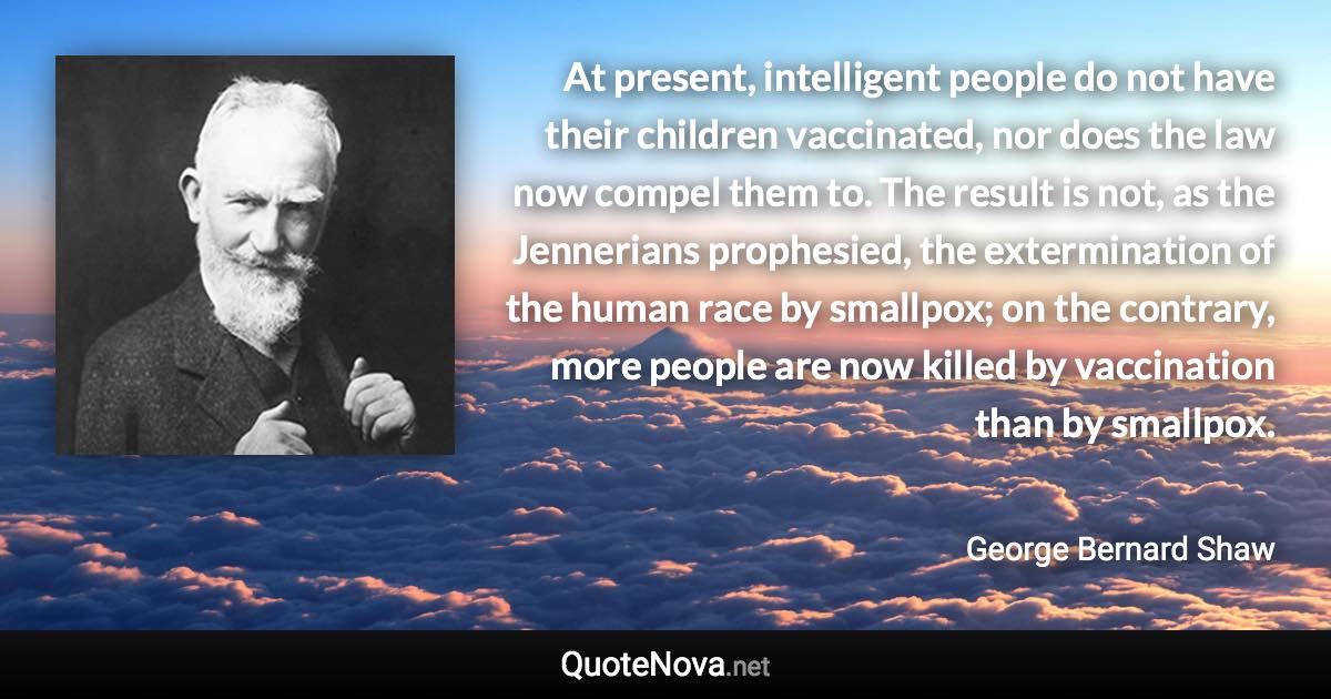 At present, intelligent people do not have their children vaccinated, nor does the law now compel them to. The result is not, as the Jennerians prophesied, the extermination of the human race by smallpox; on the contrary, more people are now killed by vaccination than by smallpox. - George Bernard Shaw quote