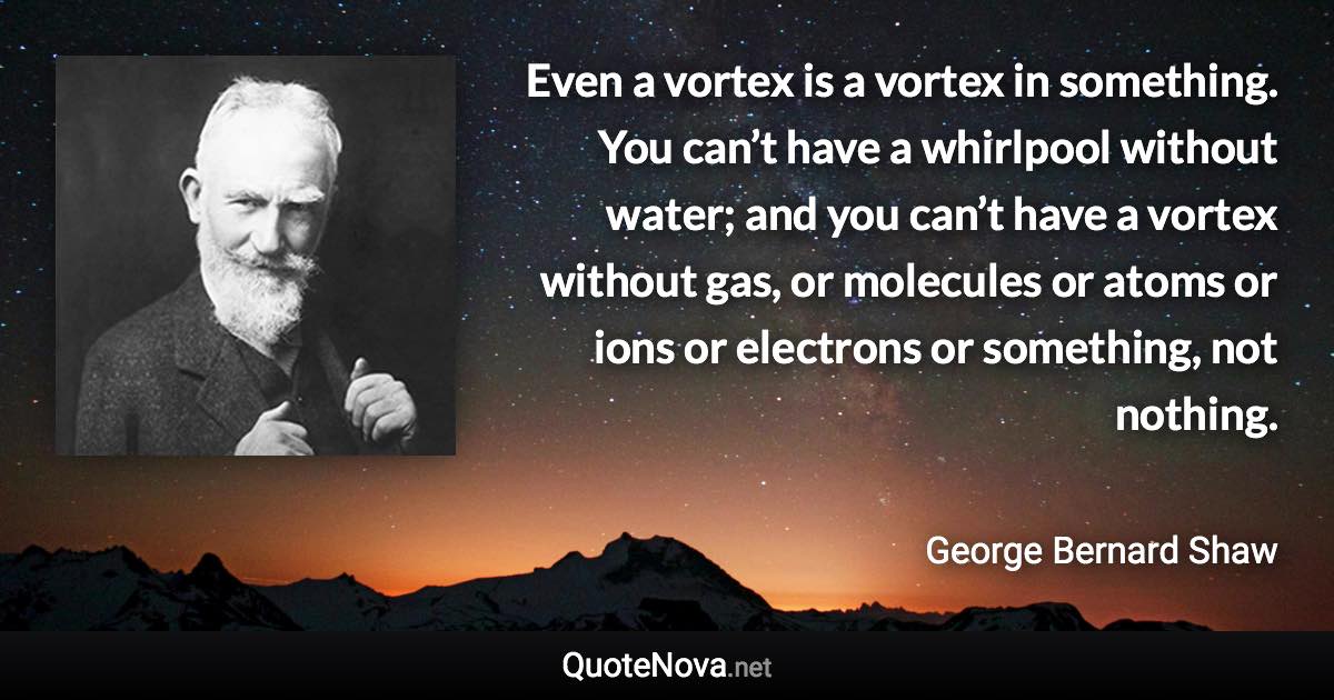 Even a vortex is a vortex in something. You can’t have a whirlpool without water; and you can’t have a vortex without gas, or molecules or atoms or ions or electrons or something, not nothing. - George Bernard Shaw quote