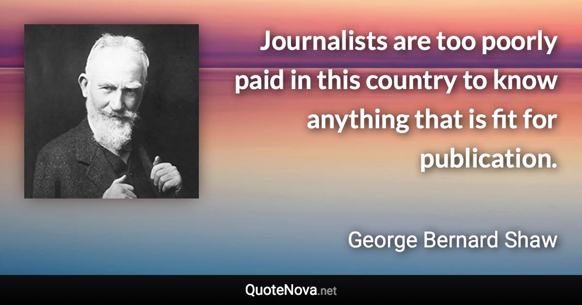 Journalists are too poorly paid in this country to know anything that is fit for publication. - George Bernard Shaw quote
